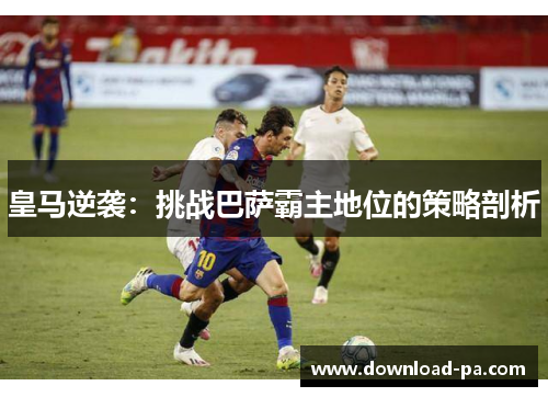 皇马逆袭:挑战巴萨霸主地位的策略剖析 皇马逆袭:挑战巴萨霸主地位的策略剖析