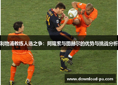 利物浦教练人选之争：阿隆索与图赫尔的优势与挑战分析