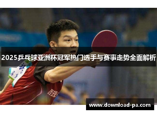 2025乒乓球亚洲杯冠军热门选手与赛事走势全面解析
