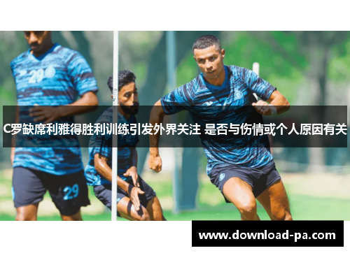 C罗缺席利雅得胜利训练引发外界关注 是否与伤情或个人原因有关
