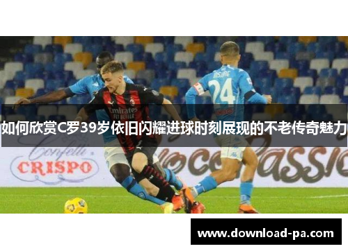 如何欣赏C罗39岁依旧闪耀进球时刻展现的不老传奇魅力