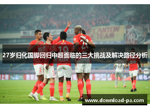 27岁归化国脚回归中超面临的三大挑战及解决路径分析