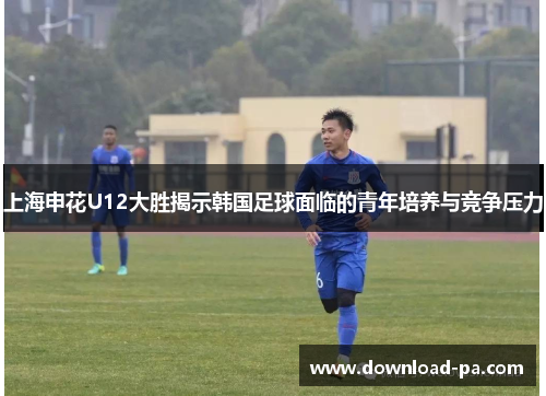 上海申花U12大胜揭示韩国足球面临的青年培养与竞争压力