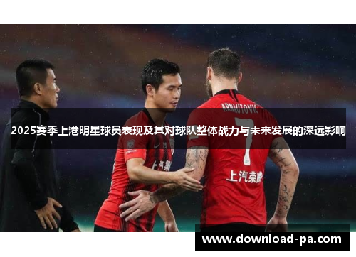 2025赛季上港明星球员表现及其对球队整体战力与未来发展的深远影响