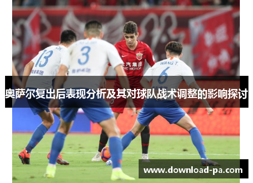 奥萨尔复出后表现分析及其对球队战术调整的影响探讨