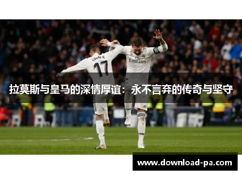 拉莫斯与皇马的深情厚谊：永不言弃的传奇与坚守