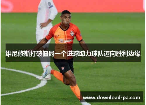 维尼修斯打破僵局一个进球助力球队迈向胜利边缘