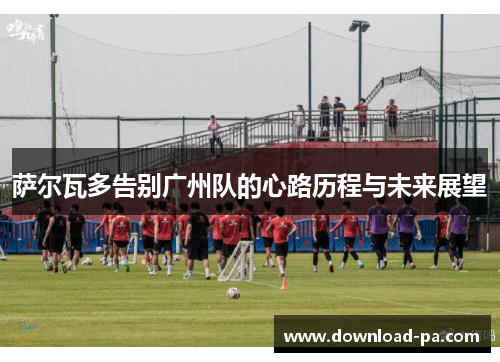 萨尔瓦多告别广州队的心路历程与未来展望