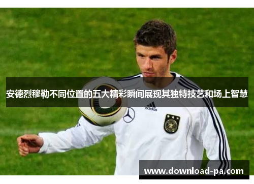 安德烈穆勒不同位置的五大精彩瞬间展现其独特技艺和场上智慧