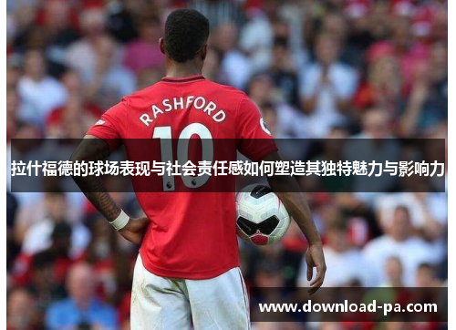 拉什福德的球场表现与社会责任感如何塑造其独特魅力与影响力