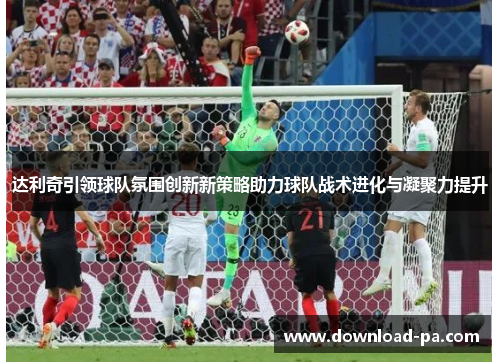 达利奇引领球队氛围创新新策略助力球队战术进化与凝聚力提升