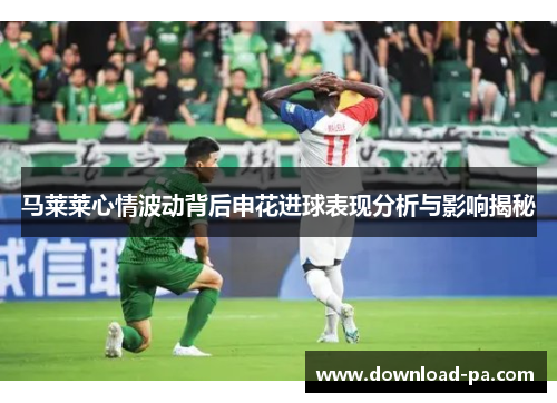 马莱莱心情波动背后申花进球表现分析与影响揭秘
