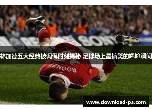林加德五大经典被调侃时刻揭秘 足球场上最搞笑的尴尬瞬间