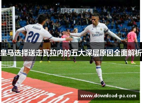 皇马选择送走瓦拉内的五大深层原因全面解析