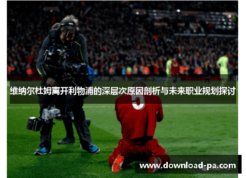 维纳尔杜姆离开利物浦的深层次原因剖析与未来职业规划探讨
