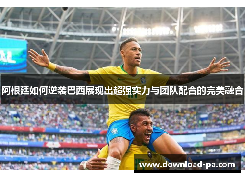 阿根廷如何逆袭巴西展现出超强实力与团队配合的完美融合