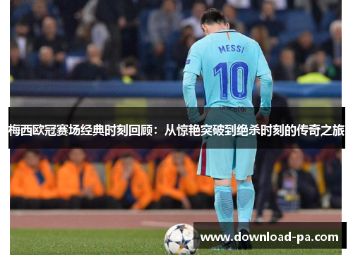 梅西欧冠赛场经典时刻回顾：从惊艳突破到绝杀时刻的传奇之旅
