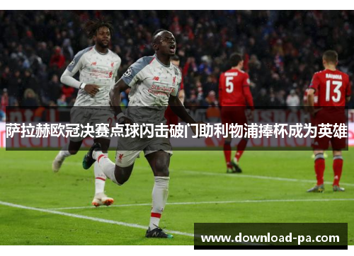 萨拉赫欧冠决赛点球闪击破门助利物浦捧杯成为英雄