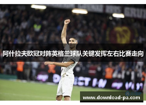 阿什拉夫欧冠对阵英格兰球队关键发挥左右比赛走向