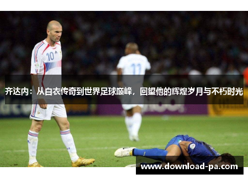 齐达内：从白衣传奇到世界足球巅峰，回望他的辉煌岁月与不朽时光