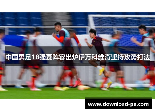 中国男足18强赛阵容出炉伊万科维奇坚持攻势打法