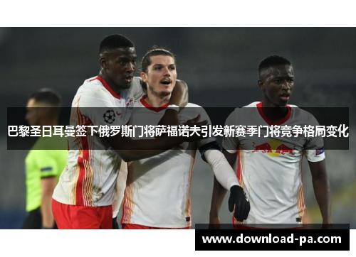 巴黎圣日耳曼签下俄罗斯门将萨福诺夫引发新赛季门将竞争格局变化 巴黎圣日耳曼签下俄罗斯门将萨福诺夫引发新赛季门将竞争格局变化